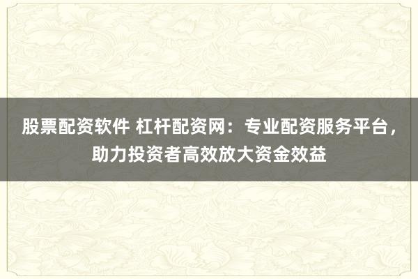股票配资软件 杠杆配资网：专业配资服务平台，助力投资者高效放大资金效益