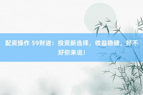 配资操作 59财进：投资新选择，收益稳健，好不好你来说！