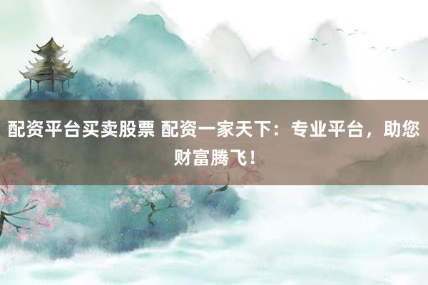 配资平台买卖股票 配资一家天下：专业平台，助您财富腾飞！